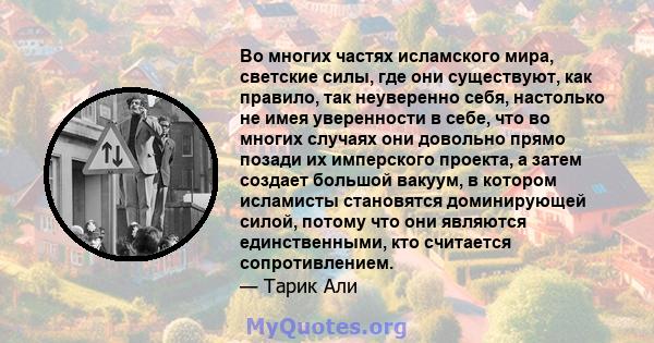 Во многих частях исламского мира, светские силы, где они существуют, как правило, так неуверенно себя, настолько не имея уверенности в себе, что во многих случаях они довольно прямо позади их имперского проекта, а затем 