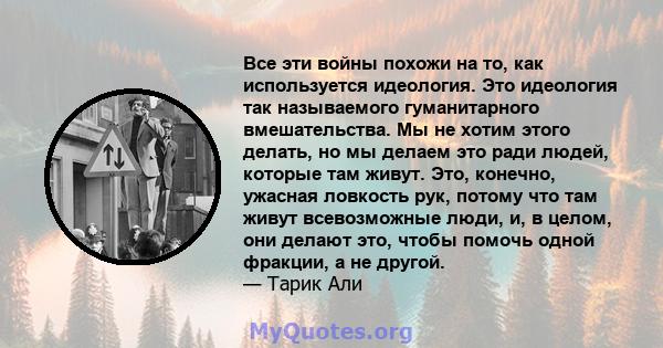 Все эти войны похожи на то, как используется идеология. Это идеология так называемого гуманитарного вмешательства. Мы не хотим этого делать, но мы делаем это ради людей, которые там живут. Это, конечно, ужасная ловкость 