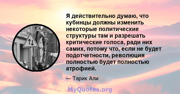 Я действительно думаю, что кубинцы должны изменить некоторые политические структуры там и разрешать критические голоса, ради них самих, потому что, если не будет подотчетности, революция полностью будет полностью