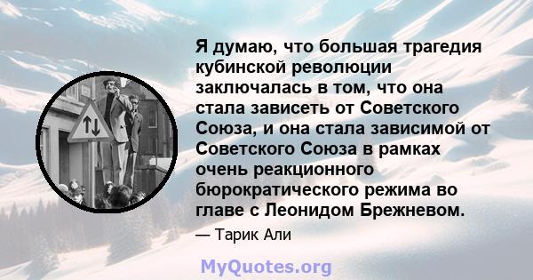 Я думаю, что большая трагедия кубинской революции заключалась в том, что она стала зависеть от Советского Союза, и она стала зависимой от Советского Союза в рамках очень реакционного бюрократического режима во главе с