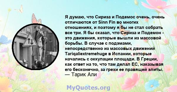 Я думаю, что Сириза и Подемос очень, очень отличаются от Sinn Fin во многих отношениях, и поэтому я бы не стал собрать все три. Я бы сказал, что Сириза и Подемон - это движения, которые вышли из массовой борьбы. В