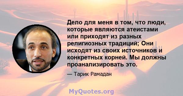 Дело для меня в том, что люди, которые являются атеистами или приходят из разных религиозных традиций; Они исходят из своих источников и конкретных корней. Мы должны проанализировать это.