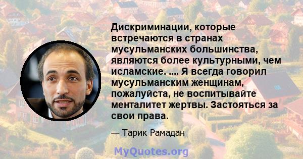 Дискриминации, которые встречаются в странах мусульманских большинства, являются более культурными, чем исламские. .... Я всегда говорил мусульманским женщинам, пожалуйста, не воспитывайте менталитет жертвы. Застояться