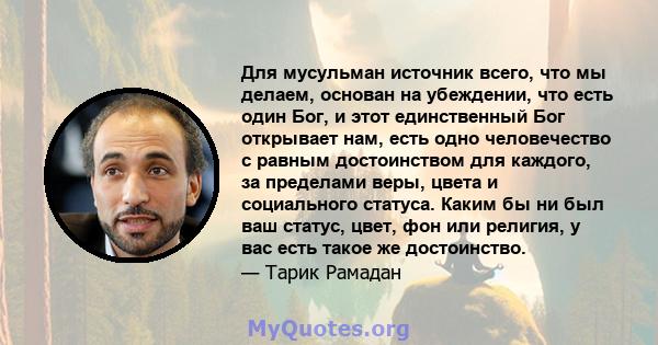 Для мусульман источник всего, что мы делаем, основан на убеждении, что есть один Бог, и этот единственный Бог открывает нам, есть одно человечество с равным достоинством для каждого, за пределами веры, цвета и