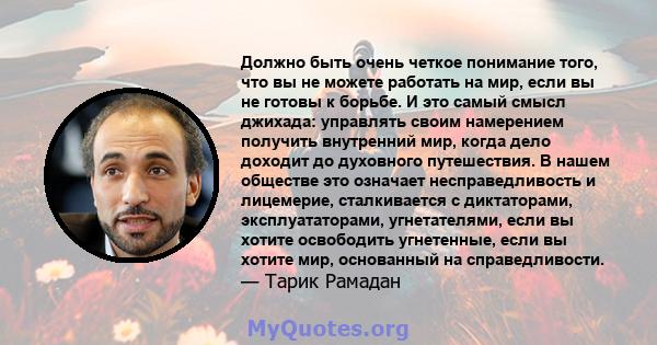 Должно быть очень четкое понимание того, что вы не можете работать на мир, если вы не готовы к борьбе. И это самый смысл джихада: управлять своим намерением получить внутренний мир, когда дело доходит до духовного