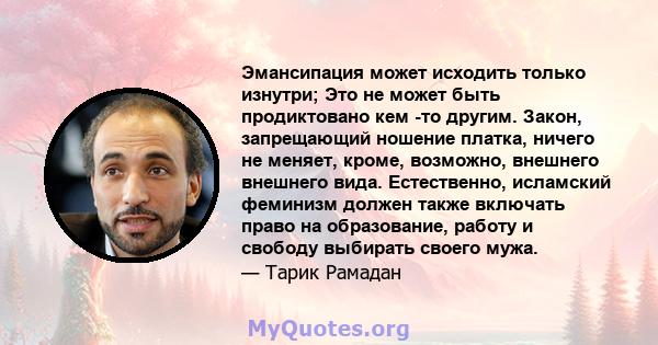 Эмансипация может исходить только изнутри; Это не может быть продиктовано кем -то другим. Закон, запрещающий ношение платка, ничего не меняет, кроме, возможно, внешнего внешнего вида. Естественно, исламский феминизм