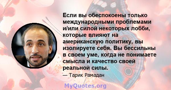 Если вы обеспокоены только международными проблемами и/или силой некоторых лобби, которые влияют на американскую политику, вы изолируете себя. Вы бессильны в своем уме, когда не понимаете смысла и качество своей