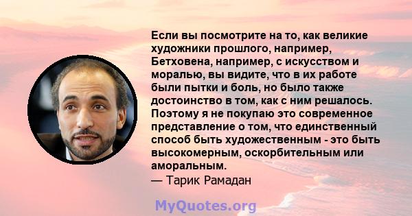 Если вы посмотрите на то, как великие художники прошлого, например, Бетховена, например, с искусством и моралью, вы видите, что в их работе были пытки и боль, но было также достоинство в том, как с ним решалось. Поэтому 