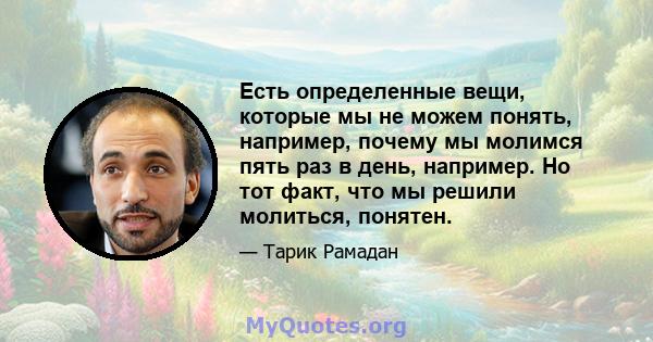 Есть определенные вещи, которые мы не можем понять, например, почему мы молимся пять раз в день, например. Но тот факт, что мы решили молиться, понятен.