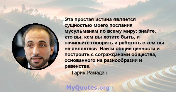 Эта простая истина является сущностью моего послания мусульманам по всему миру: знайте, кто вы, кем вы хотите быть, и начинайте говорить и работать с кем вы не являетесь. Найти общие ценности и построить с согражданами