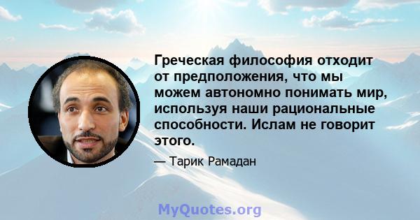 Греческая философия отходит от предположения, что мы можем автономно понимать мир, используя наши рациональные способности. Ислам не говорит этого.