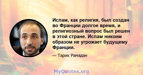 Ислам, как религия, был создан во Франции долгое время, и религиозный вопрос был решен в этой стране. Ислам никоим образом не угрожает будущему Франции.