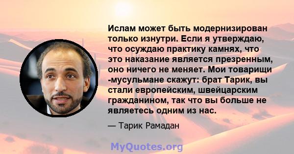 Ислам может быть модернизирован только изнутри. Если я утверждаю, что осуждаю практику камнях, что это наказание является презренным, оно ничего не меняет. Мои товарищи -мусульмане скажут: брат Тарик, вы стали