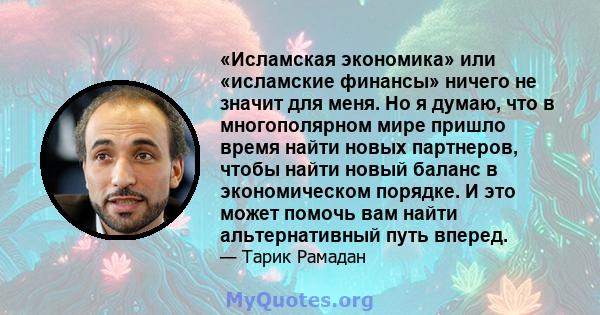 «Исламская экономика» или «исламские финансы» ничего не значит для меня. Но я думаю, что в многополярном мире пришло время найти новых партнеров, чтобы найти новый баланс в экономическом порядке. И это может помочь вам