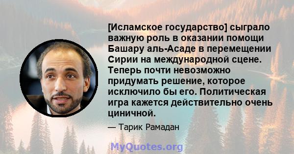 [Исламское государство] сыграло важную роль в оказании помощи Башару аль-Асаде в перемещении Сирии на международной сцене. Теперь почти невозможно придумать решение, которое исключило бы его. Политическая игра кажется