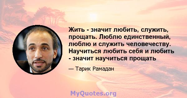 Жить - значит любить, служить, прощать. Люблю единственный, люблю и служить человечеству. Научиться любить себя и любить - значит научиться прощать