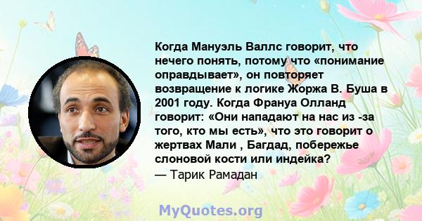 Когда Мануэль Валлс говорит, что нечего понять, потому что «понимание оправдывает», он повторяет возвращение к логике Жоржа В. Буша в 2001 году. Когда Франуа Олланд говорит: «Они нападают на нас из -за того, кто мы