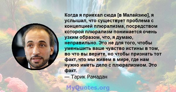 Когда я приехал сюда [в Малайзию], я услышал, что существует проблема с концепцией плюрализма, посредством которой плюрализм понимается очень узким образом, что, я думаю, неправильно. Это не для того, чтобы уменьшить