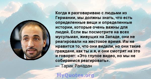 Когда я разговариваю с людьми из Германии, мы должны знать, что есть определенные вещи и определенные истории, которые очень важны для людей. Если вы посмотрите на всех мусульман, живущих на Западе, они не реагировали