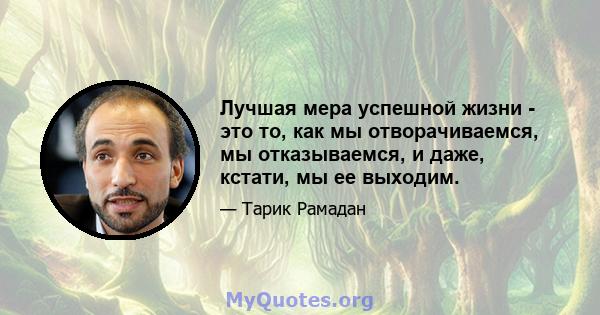 Лучшая мера успешной жизни - это то, как мы отворачиваемся, мы отказываемся, и даже, кстати, мы ее выходим.