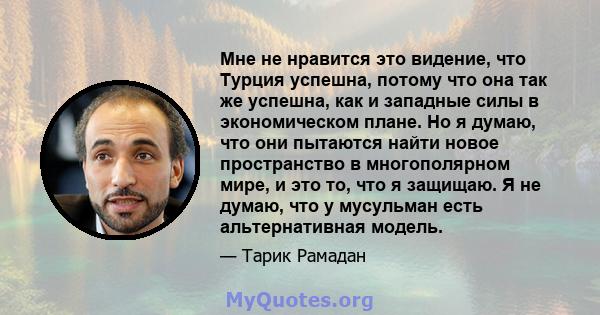 Мне не нравится это видение, что Турция успешна, потому что она так же успешна, как и западные силы в экономическом плане. Но я думаю, что они пытаются найти новое пространство в многополярном мире, и это то, что я