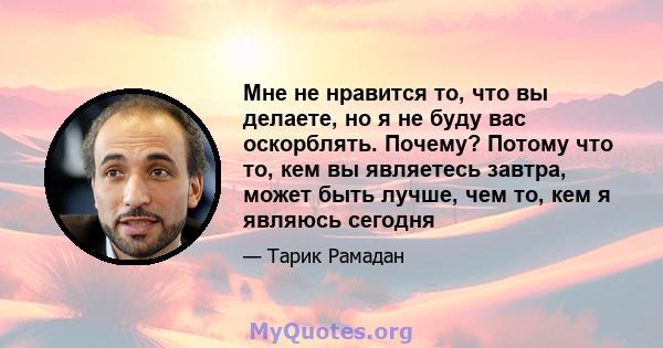 Мне не нравится то, что вы делаете, но я не буду вас оскорблять. Почему? Потому что то, кем вы являетесь завтра, может быть лучше, чем то, кем я являюсь сегодня