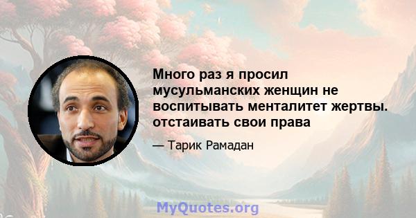 Много раз я просил мусульманских женщин не воспитывать менталитет жертвы. отстаивать свои права