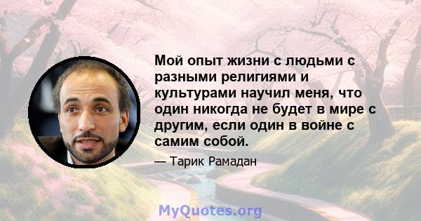 Мой опыт жизни с людьми с разными религиями и культурами научил меня, что один никогда не будет в мире с другим, если один в войне с самим собой.