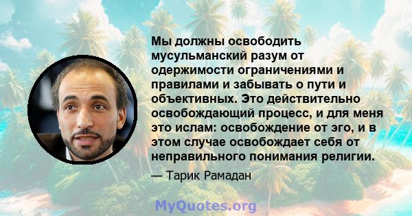 Мы должны освободить мусульманский разум от одержимости ограничениями и правилами и забывать о пути и объективных. Это действительно освобождающий процесс, и для меня это ислам: освобождение от эго, и в этом случае