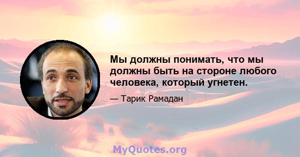 Мы должны понимать, что мы должны быть на стороне любого человека, который угнетен.