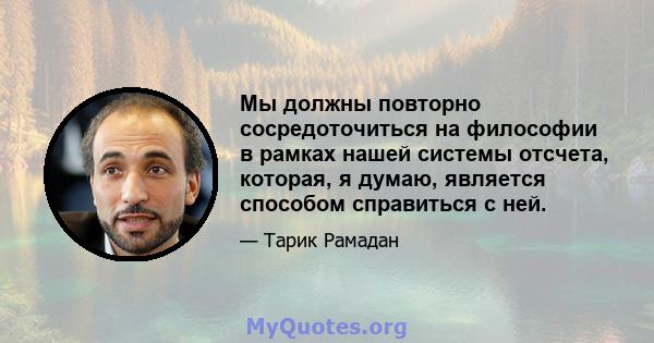 Мы должны повторно сосредоточиться на философии в рамках нашей системы отсчета, которая, я думаю, является способом справиться с ней.