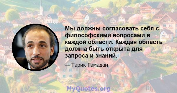 Мы должны согласовать себя с философскими вопросами в каждой области. Каждая область должна быть открыта для запроса и знаний.