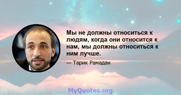 Мы не должны относиться к людям, когда они относится к нам, мы должны относиться к ним лучше.