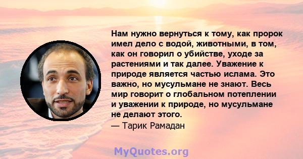 Нам нужно вернуться к тому, как пророк имел дело с водой, животными, в том, как он говорил о убийстве, уходе за растениями и так далее. Уважение к природе является частью ислама. Это важно, но мусульмане не знают. Весь