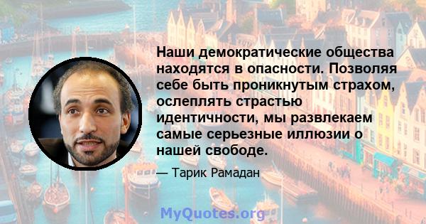 Наши демократические общества находятся в опасности. Позволяя себе быть проникнутым страхом, ослеплять страстью идентичности, мы развлекаем самые серьезные иллюзии о нашей свободе.