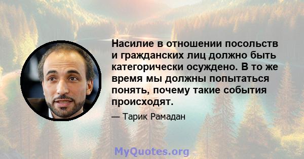 Насилие в отношении посольств и гражданских лиц должно быть категорически осуждено. В то же время мы должны попытаться понять, почему такие события происходят.