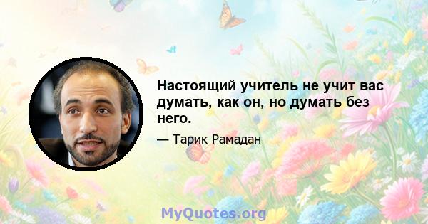 Настоящий учитель не учит вас думать, как он, но думать без него.