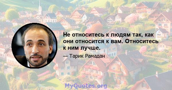 Не относитесь к людям так, как они относится к вам. Относитесь к ним лучше.