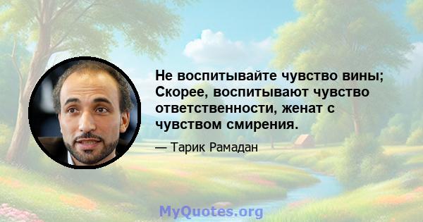 Не воспитывайте чувство вины; Скорее, воспитывают чувство ответственности, женат с чувством смирения.