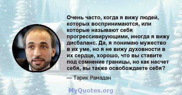 Очень часто, когда я вижу людей, которых воспринимаются, или которые называют себя прогрессивирующими, иногда я вижу дисбаланс. Да, я понимаю мужество в их уме, но я не вижу духовности в их сердце, хорошо, что вы