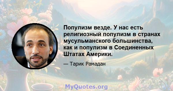 Популизм везде. У нас есть религиозный популизм в странах мусульманского большинства, как и популизм в Соединенных Штатах Америки.