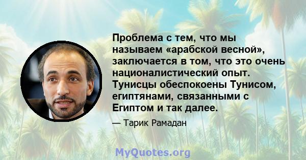 Проблема с тем, что мы называем «арабской весной», заключается в том, что это очень националистический опыт. Тунисцы обеспокоены Тунисом, египтянами, связанными с Египтом и так далее.