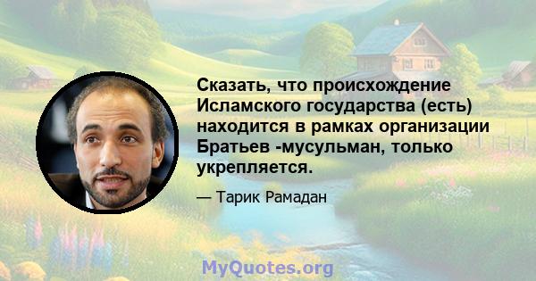 Сказать, что происхождение Исламского государства (есть) находится в рамках организации Братьев -мусульман, только укрепляется.