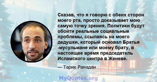 Сказав, что я говорю с обеих сторон моего рта, просто доказывает мою самую точку зрения. Политики будут обойти реальные социальные проблемы, ссылаясь на моего дедушки, который основал Братья -мусульмане или моему брату, 