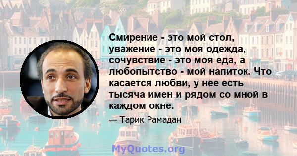 Смирение - это мой стол, уважение - это моя одежда, сочувствие - это моя еда, а любопытство - мой напиток. Что касается любви, у нее есть тысяча имен и рядом со мной в каждом окне.