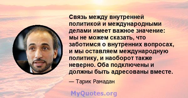 Связь между внутренней политикой и международными делами имеет важное значение: мы не можем сказать, что заботимся о внутренних вопросах, и мы оставляем международную политику, и наоборот также неверно. Оба подключены и 