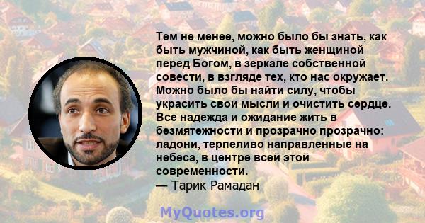 Тем не менее, можно было бы знать, как быть мужчиной, как быть женщиной перед Богом, в зеркале собственной совести, в взгляде тех, кто нас окружает. Можно было бы найти силу, чтобы украсить свои мысли и очистить сердце. 