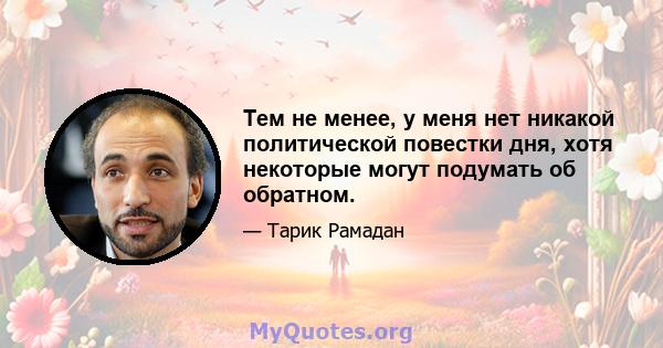 Тем не менее, у меня нет никакой политической повестки дня, хотя некоторые могут подумать об обратном.