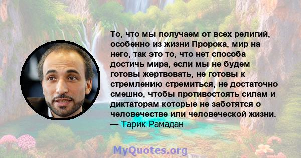 То, что мы получаем от всех религий, особенно из жизни Пророка, мир на него, так это то, что нет способа достичь мира, если мы не будем готовы жертвовать, не готовы к стремлению стремиться, не достаточно смешно, чтобы