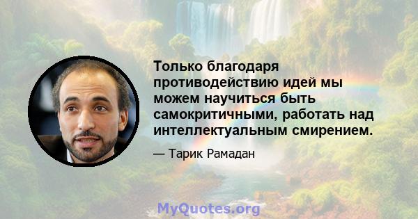 Только благодаря противодействию идей мы можем научиться быть самокритичными, работать над интеллектуальным смирением.